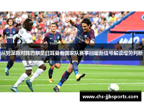 从努涅斯对阵巴黎圣日耳曼看国家队赛事回暖新信号解读增势判断