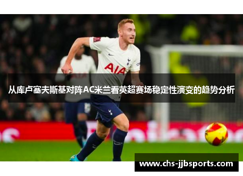 从库卢塞夫斯基对阵AC米兰看英超赛场稳定性演变的趋势分析